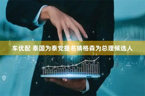 车优配 泰国为泰党提名猜格森为总理候选人