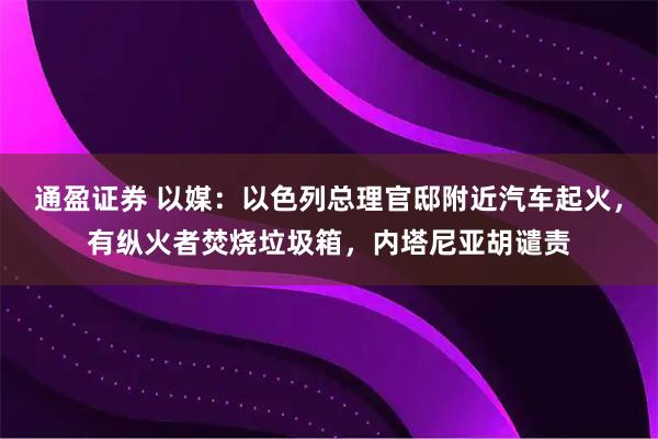 通盈证券 以媒：以色列总理官邸附近汽车起火，有纵火者焚烧垃圾箱，内塔尼亚胡谴责