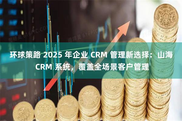 环球策路 2025 年企业 CRM 管理新选择：山海 CRM 系统，覆盖全场景客户管理
