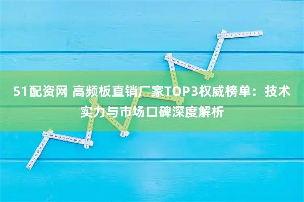 51配资网 高频板直销厂家TOP3权威榜单：技术实力与市场口碑深度解析