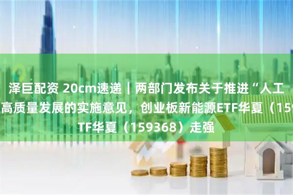 泽巨配资 20cm速递｜两部门发布关于推进“人工智能+”能源高质量发展的实施意见，创业板新能源ETF华夏（159368）走强