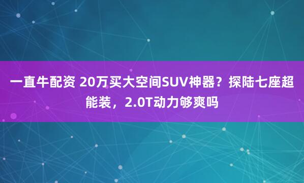 一直牛配资 20万买大空间SUV神器？探陆七座超能装，2.0T动力够爽吗