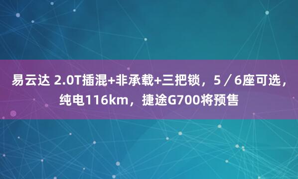 易云达 2.0T插混+非承载+三把锁，5／6座可选，纯电116km，捷途G700将预售