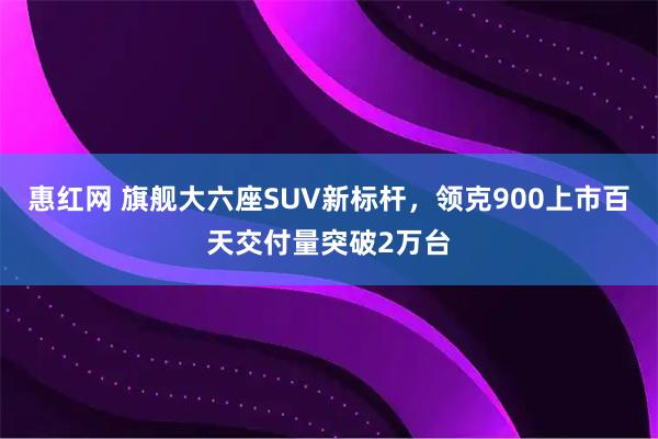 惠红网 旗舰大六座SUV新标杆，领克900上市百天交付量突破2万台