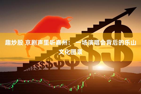 趣炒股 京剧声里听嘉州： 一场演唱会背后的乐山文化图景
