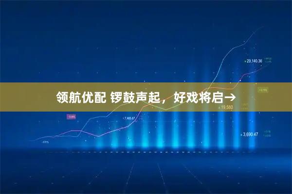 领航优配 锣鼓声起，好戏将启→