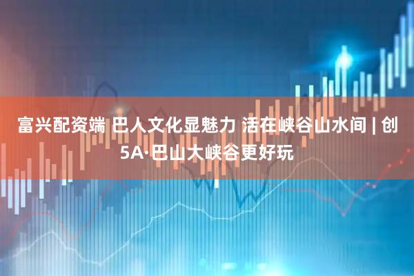 富兴配资端 巴人文化显魅力 活在峡谷山水间 | 创5A·巴山大峡谷更好玩
