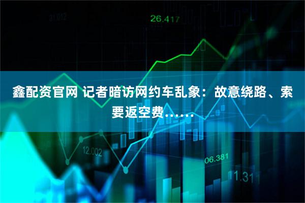 鑫配资官网 记者暗访网约车乱象：故意绕路、索要返空费……