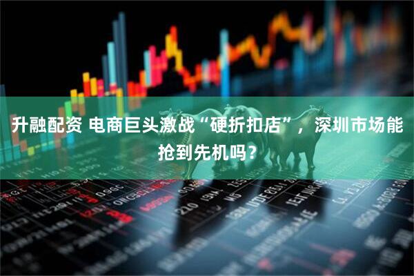 升融配资 电商巨头激战“硬折扣店”，深圳市场能抢到先机吗？