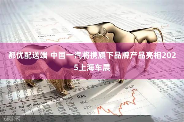 都优配送端 中国一汽将携旗下品牌产品亮相2025上海车展