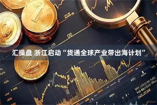 汇操盘 浙江启动“货通全球产业带出海计划”