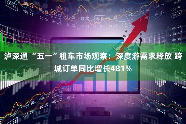 泸深通 “五一”租车市场观察：深度游需求释放 跨城订单同比增长481%