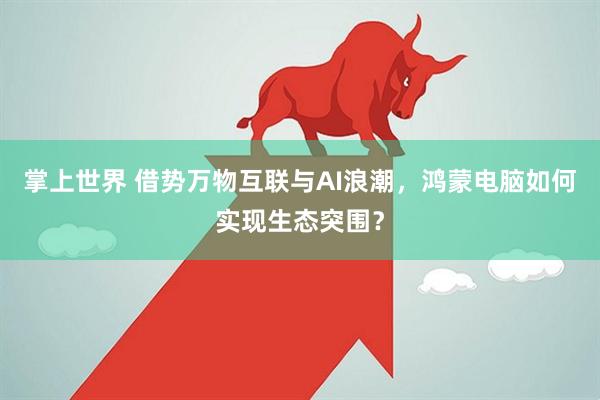掌上世界 借势万物互联与AI浪潮，鸿蒙电脑如何实现生态突围？