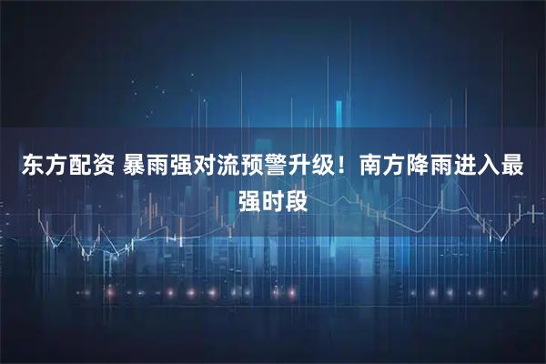 东方配资 暴雨强对流预警升级！南方降雨进入最强时段