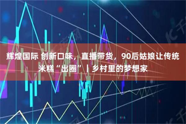 辉煌国际 创新口味，直播带货，90后姑娘让传统米糕“出圈”｜乡村里的梦想家