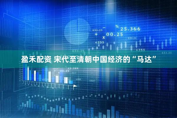 盈禾配资 宋代至清朝中国经济的“马达”