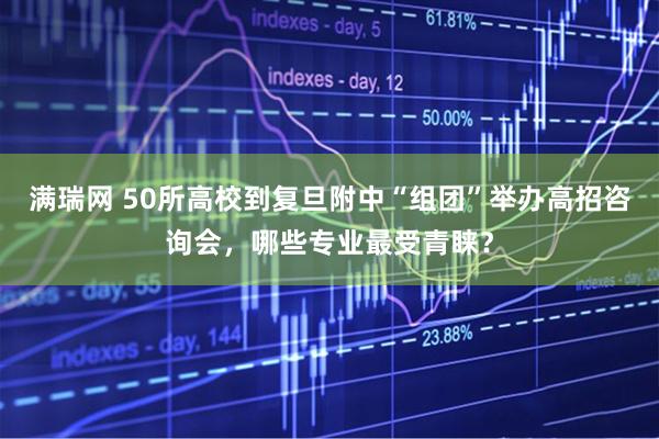满瑞网 50所高校到复旦附中“组团”举办高招咨询会，哪些专业最受青睐？