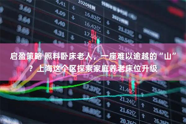 启盈策略 照料卧床老人，一座难以逾越的“山”？上海这个区探索家庭养老床位升级