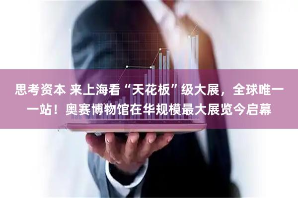 思考资本 来上海看“天花板”级大展，全球唯一一站！奥赛博物馆在华规模最大展览今启幕