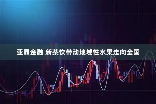亚晶金融 新茶饮带动地域性水果走向全国