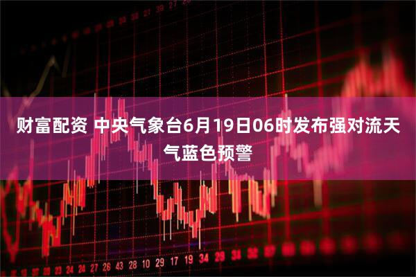 财富配资 中央气象台6月19日06时发布强对流天气蓝色预警