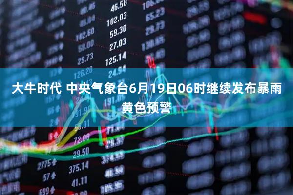 大牛时代 中央气象台6月19日06时继续发布暴雨黄色预警