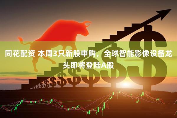 同花配资 本周3只新股申购，全球智能影像设备龙头即将登陆A股