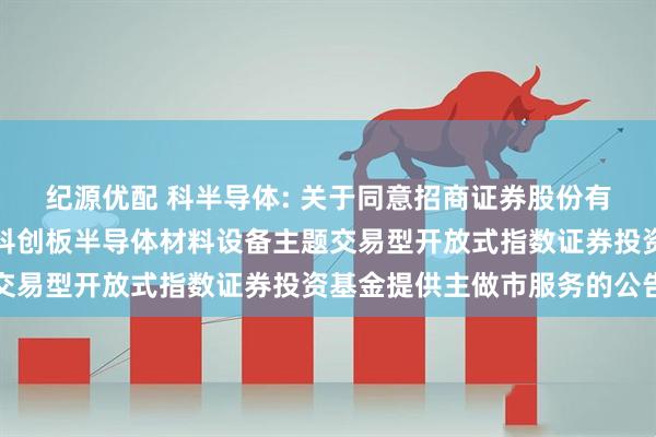 纪源优配 科半导体: 关于同意招商证券股份有限公司为华泰柏瑞上证科创板半导体材料设备主题交易型开放式指数证券投资基金提供主做市服务的公告