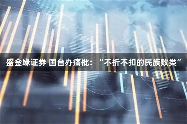 盛金缘证券 国台办痛批：“不折不扣的民族败类”