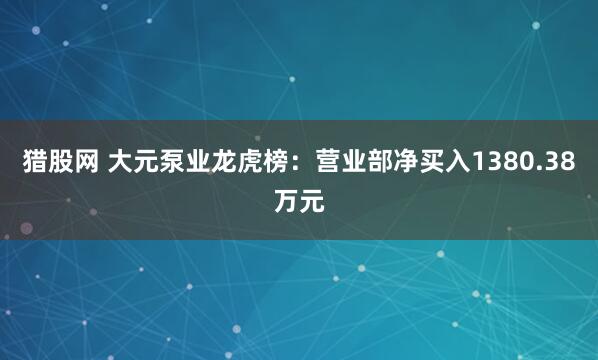 猎股网 大元泵业龙虎榜：营业部净买入1380.38万元