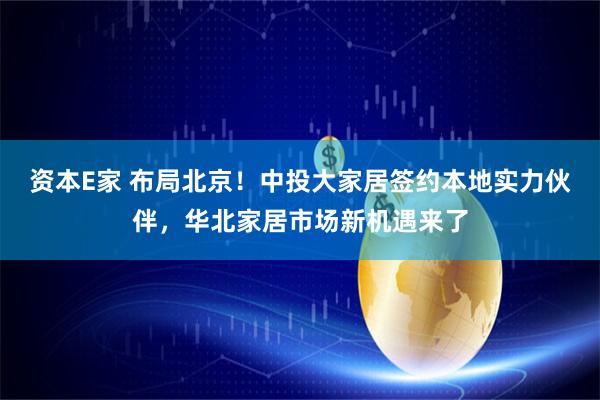 资本E家 布局北京！中投大家居签约本地实力伙伴，华北家居市场新机遇来了