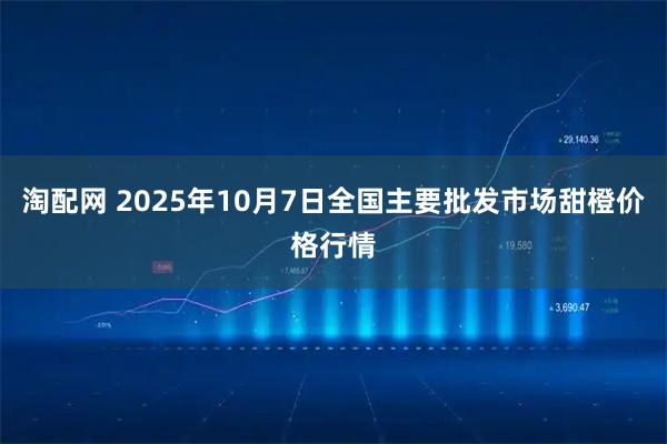 淘配网 2025年10月7日全国主要批发市场甜橙价格行情