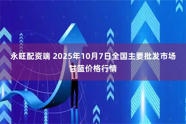 永旺配资端 2025年10月7日全国主要批发市场甘蓝价格行情