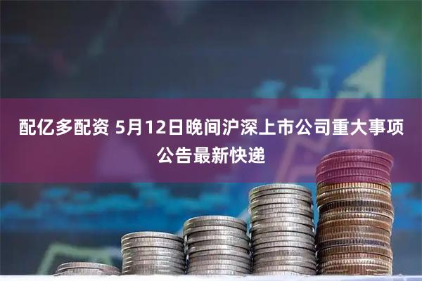 配亿多配资 5月12日晚间沪深上市公司重大事项公告最新快递