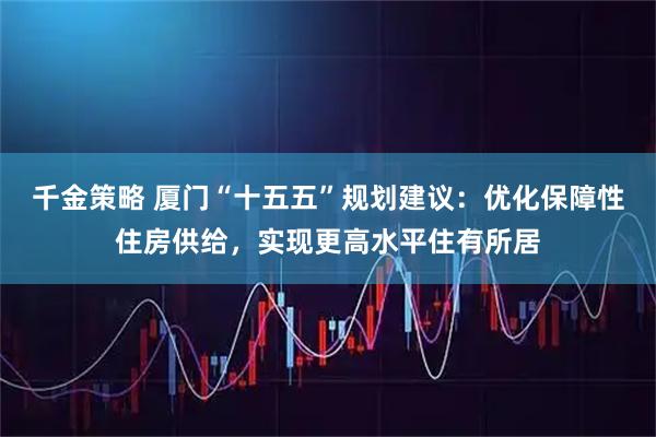 千金策略 厦门“十五五”规划建议：优化保障性住房供给，实现更高水平住有所居