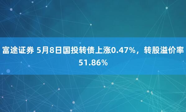 富途证券 5月8日国投转债上涨0.47%，转股溢价率51.86%