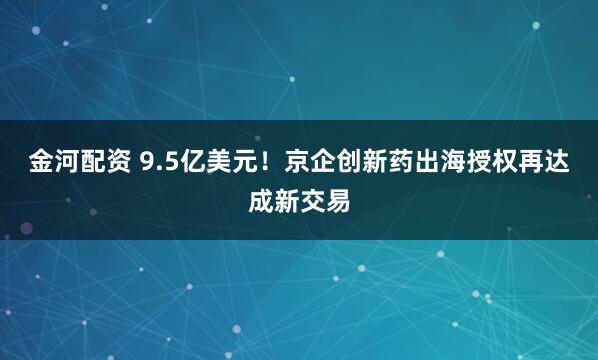 金河配资 9.5亿美元！京企创新药出海授权再达成新交易