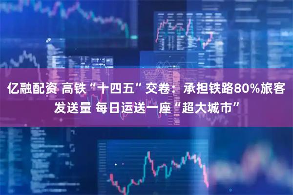 亿融配资 高铁“十四五”交卷:承担铁路80%旅客发送量 每日运送一座“超大城市”