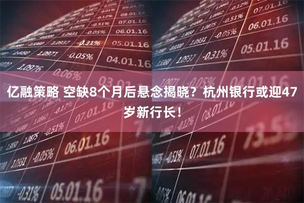 亿融策略 空缺8个月后悬念揭晓？杭州银行或迎47岁新行长！