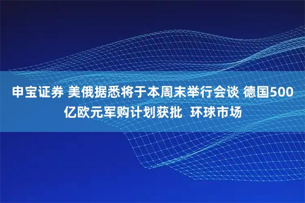 申宝证券 美俄据悉将于本周末举行会谈 德国500亿欧元军购计划获批  环球市场