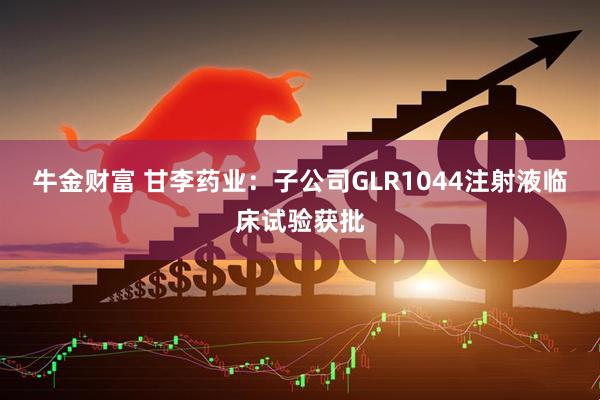 牛金财富 甘李药业：子公司GLR1044注射液临床试验获批