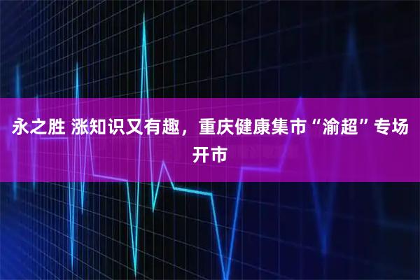 永之胜 涨知识又有趣，重庆健康集市“渝超”专场开市