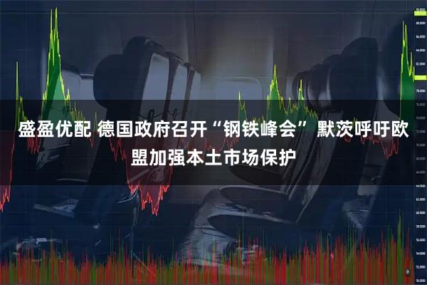 盛盈优配 德国政府召开“钢铁峰会” 默茨呼吁欧盟加强本土市场保护