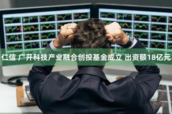 仁信 广开科技产业融合创投基金成立 出资额18亿元