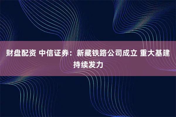 财盘配资 中信证券：新藏铁路公司成立 重大基建持续发力