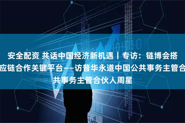 安全配资 共话中国经济新机遇丨专访:链博会搭建全球供应链合作关键平台——访普华永道中国公共事务主管合伙人周星
