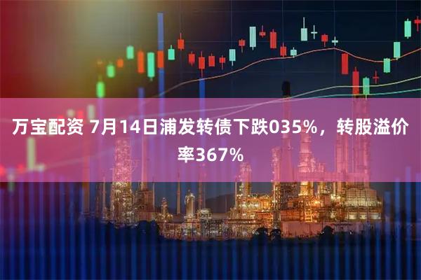 万宝配资 7月14日浦发转债下跌035%，转股溢价率367%