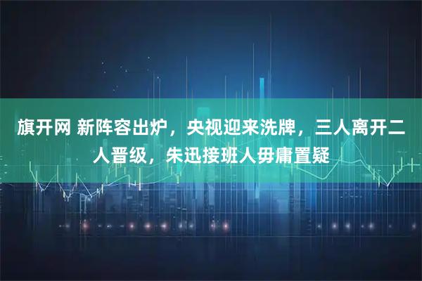 旗开网 新阵容出炉，央视迎来洗牌，三人离开二人晋级，朱迅接班人毋庸置疑