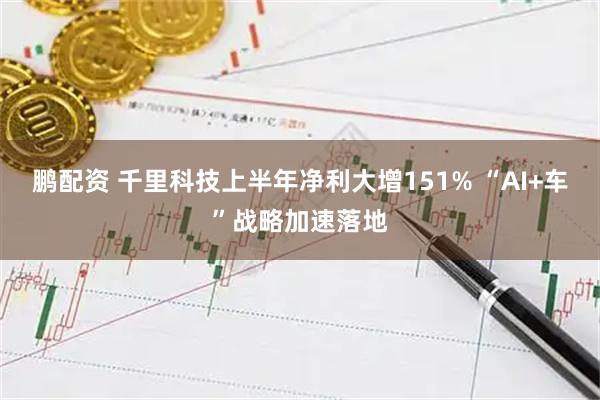鹏配资 千里科技上半年净利大增151% “AI+车”战略加速落地